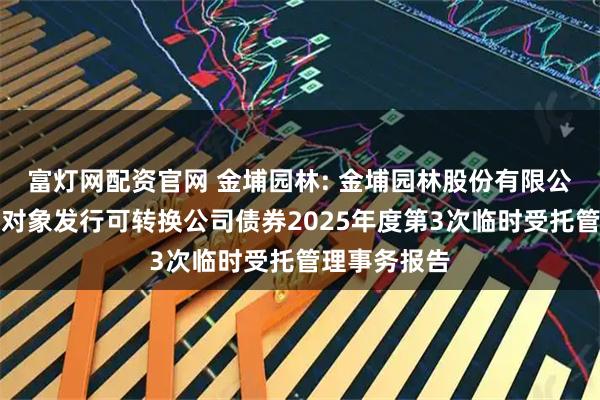 富灯网配资官网 金埔园林: 金埔园林股份有限公司向不特定对象发行可转换公司债券2025年度第3次临时受托管理事务报告