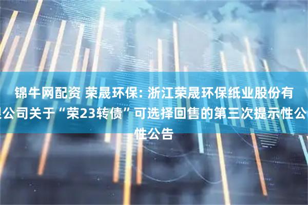 锦牛网配资 荣晟环保: 浙江荣晟环保纸业股份有限公司关于“荣23转债”可选择回售的第三次提示性公告