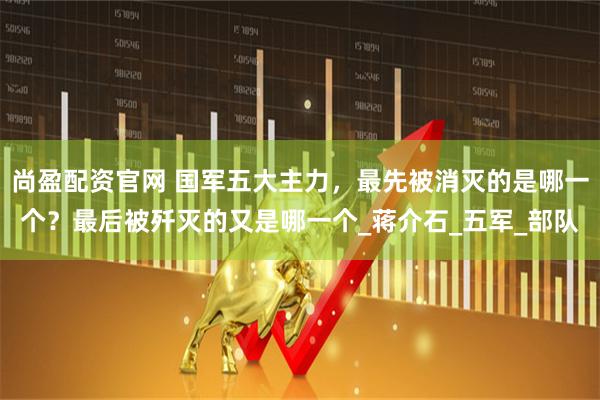 尚盈配资官网 国军五大主力，最先被消灭的是哪一个？最后被歼灭的又是哪一个_蒋介石_五军_部队