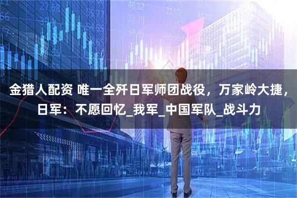 金猎人配资 唯一全歼日军师团战役，万家岭大捷，日军：不愿回忆_我军_中国军队_战斗力