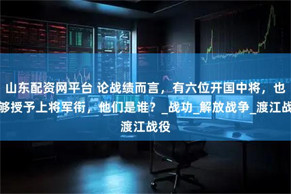 山东配资网平台 论战绩而言，有六位开国中将，也能够授予上将军衔，他们是谁？_战功_解放战争_渡江战役