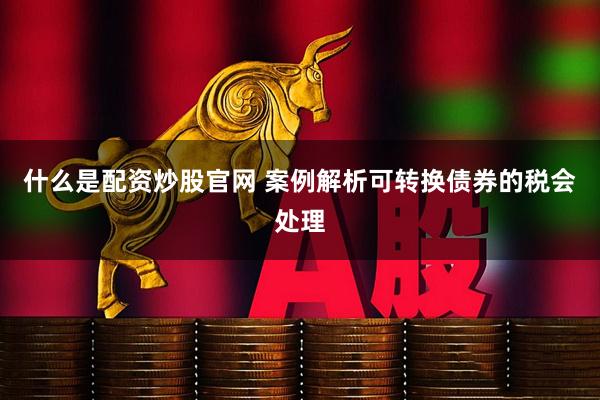 什么是配资炒股官网 案例解析可转换债券的税会处理