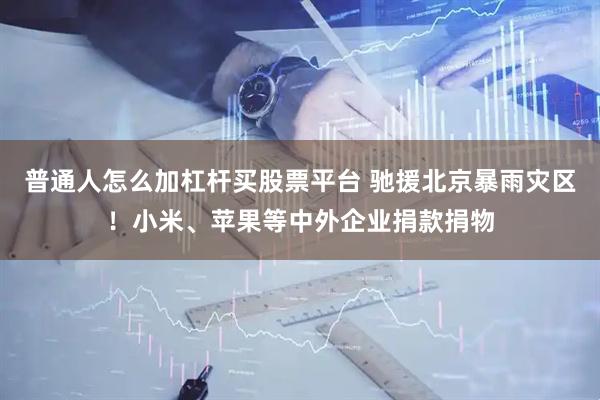 普通人怎么加杠杆买股票平台 驰援北京暴雨灾区！小米、苹果等中外企业捐款捐物