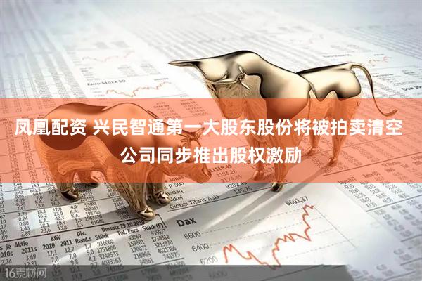 凤凰配资 兴民智通第一大股东股份将被拍卖清空 公司同步推出股权激励