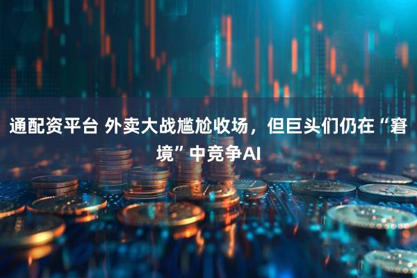 通配资平台 外卖大战尴尬收场，但巨头们仍在“窘境”中竞争AI