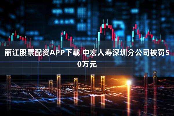 丽江股票配资APP下载 中宏人寿深圳分公司被罚50万元