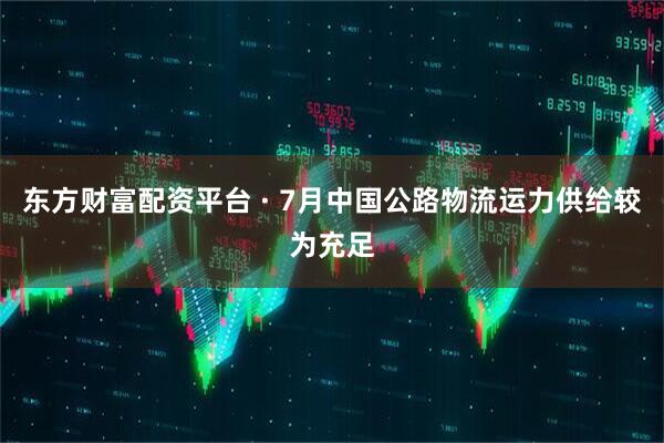 东方财富配资平台 · 7月中国公路物流运力供给较为充足