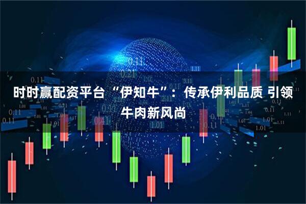 时时赢配资平台 “伊知牛”：传承伊利品质 引领牛肉新风尚