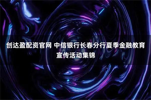 创达盈配资官网 中信银行长春分行夏季金融教育宣传活动集锦