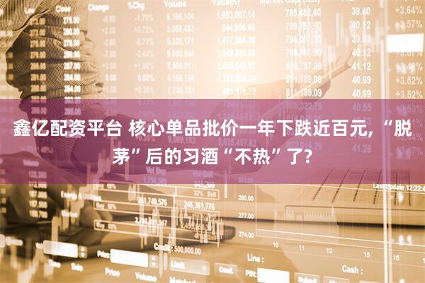鑫亿配资平台 核心单品批价一年下跌近百元, “脱茅”后的习酒“不热”了?