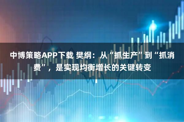 中博策略APP下载 樊纲：从“抓生产”到“抓消费”，是实现均衡增长的关键转变