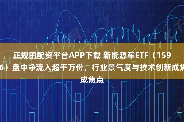 正规的配资平台APP下载 新能源车ETF（159806）盘中净流入超千万份，行业景气度与技术创新成焦点