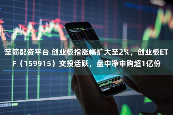 至简配资平台 创业板指涨幅扩大至2%，创业板ETF（159915）交投活跃，盘中净申购超1亿份