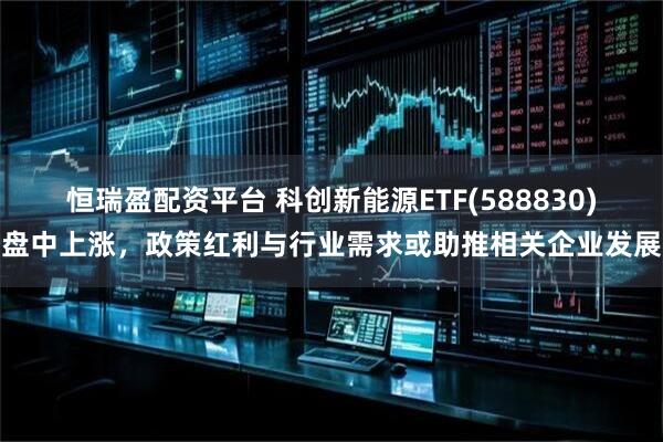 恒瑞盈配资平台 科创新能源ETF(588830)盘中上涨，政策红利与行业需求或助推相关企业发展