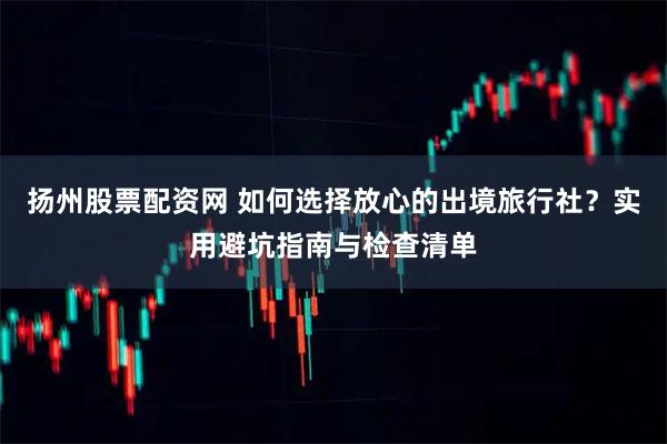 扬州股票配资网 如何选择放心的出境旅行社？实用避坑指南与检查清单