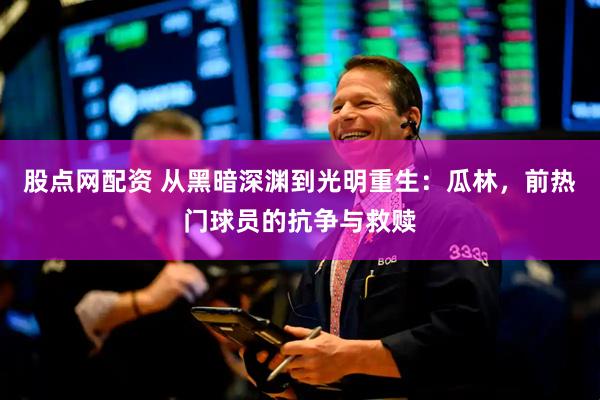 股点网配资 从黑暗深渊到光明重生：瓜林，前热门球员的抗争与救赎