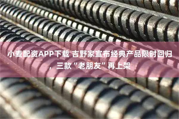 小麦配资APP下载 吉野家宣布经典产品限时回归，三款“老朋友”再上架