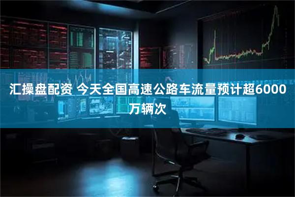 汇操盘配资 今天全国高速公路车流量预计超6000万辆次